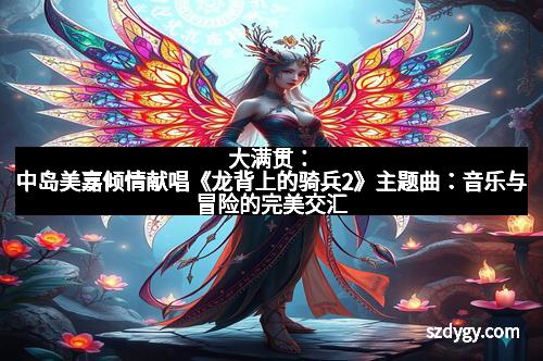 大满贯：中岛美嘉倾情献唱《龙背上的骑兵2》主题曲：音乐与冒险的完美交汇